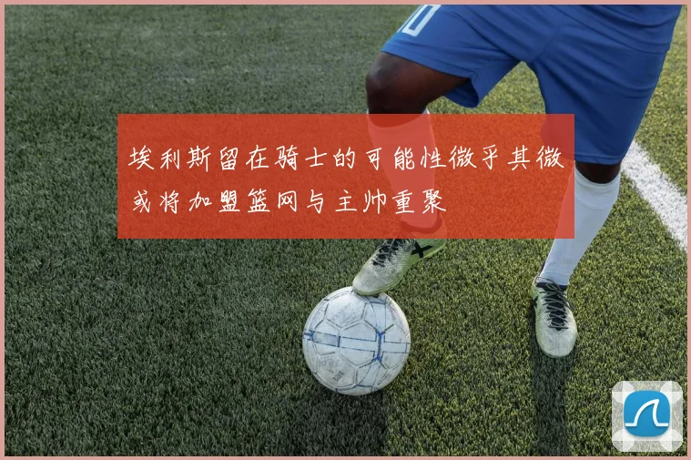 埃利斯留在骑士的可能性微乎其微或将加盟篮网与主帅重聚