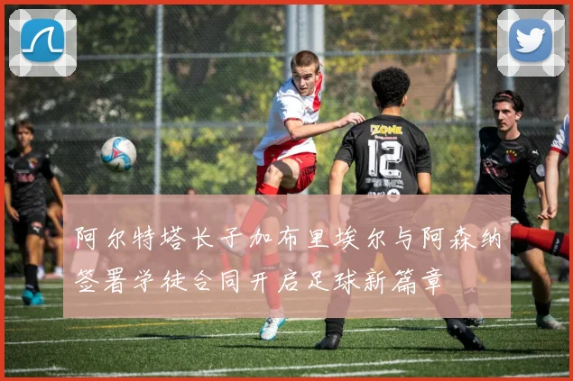 阿尔特塔长子加布里埃尔与阿森纳签署学徒合同开启足球新篇章