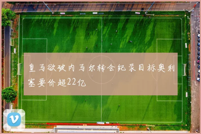 皇马欲破内马尔转会纪录目标奥利塞要价超22亿