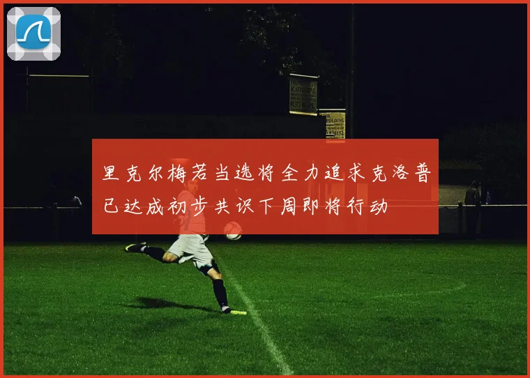 里克尔梅若当选将全力追求克洛普已达成初步共识下周即将行动