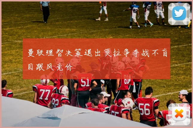 曼联理智决策退出莫拉争夺战不盲目跟风竞价