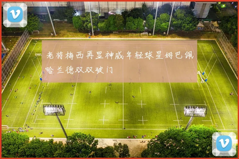 老将梅西再显神威年轻球星姆巴佩哈兰德双双破门