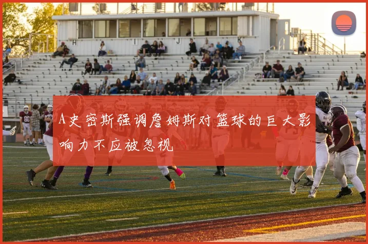 A史密斯强调詹姆斯对篮球的巨大影响力不应被忽视