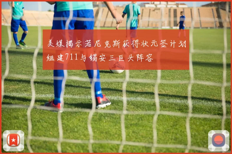 美媒揭示若尼克斯获得状元签计划组建711与锡安三巨头阵容