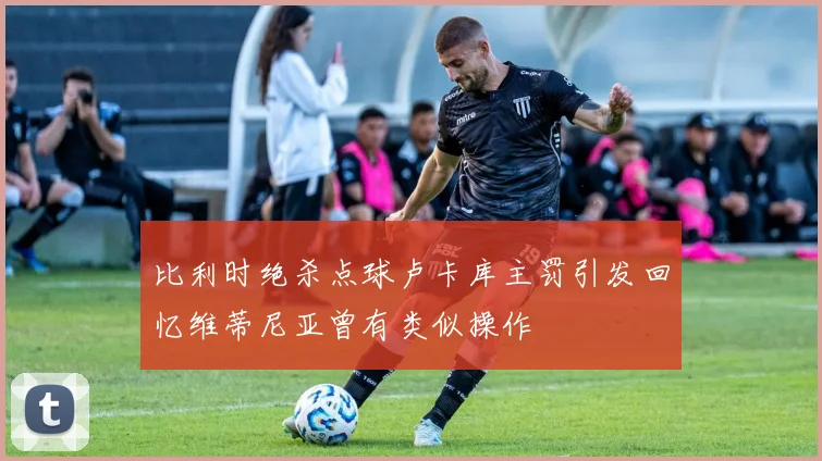 比利时绝杀点球卢卡库主罚引发回忆维蒂尼亚曾有类似操作