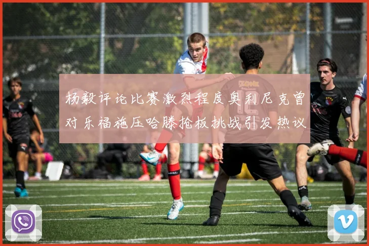 杨毅评论比赛激烈程度奥利尼克曾对乐福施压哈滕抢板挑战引发热议