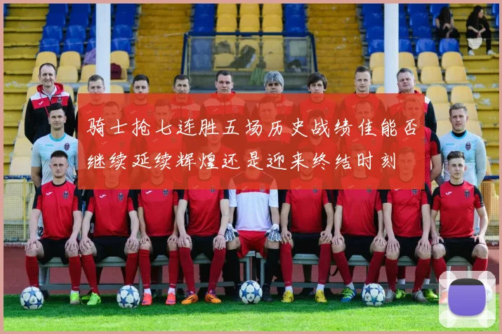 骑士抢七连胜五场历史战绩佳能否继续延续辉煌还是迎来终结时刻
