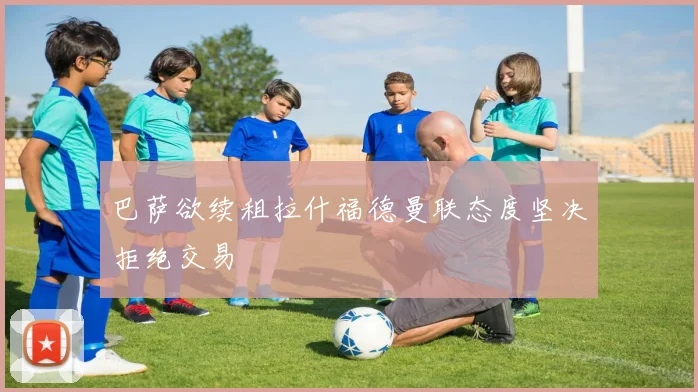 巴萨欲续租拉什福德曼联态度坚决拒绝交易