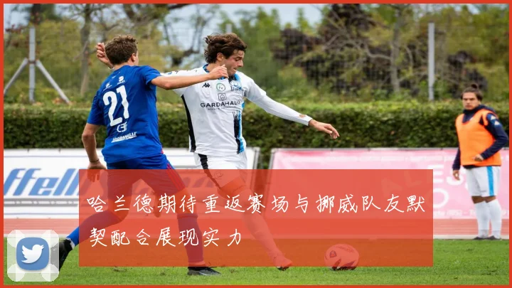 哈兰德期待重返赛场与挪威队友默契配合展现实力