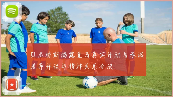 贝尼特斯揭露皇马真实计划与承诺差异并谈与穆帅关系冷淡