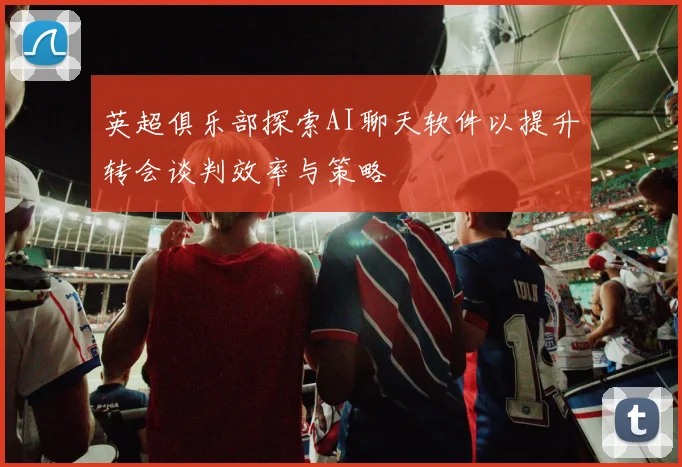 英超俱乐部探索AI聊天软件以提升转会谈判效率与策略