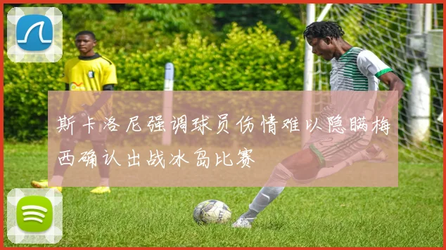斯卡洛尼强调球员伤情难以隐瞒梅西确认出战冰岛比赛