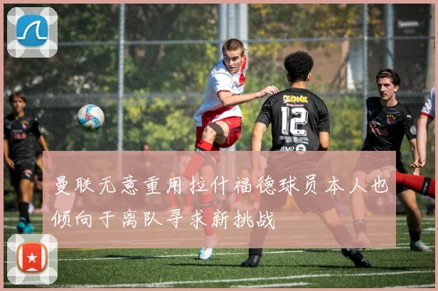 曼联无意重用拉什福德球员本人也倾向于离队寻求新挑战