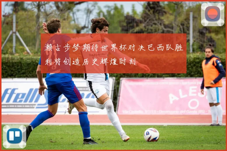 濑古步梦期待世界杯对决巴西队胜利将创造历史辉煌时刻