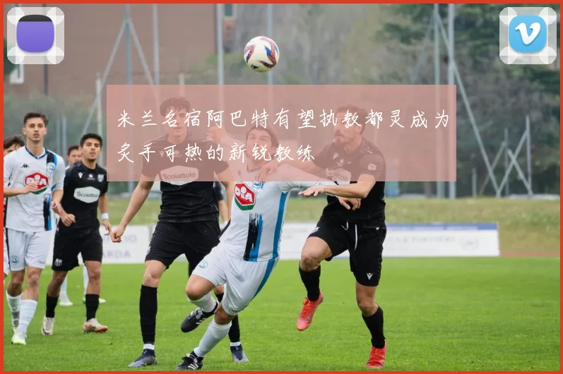 米兰名宿阿巴特有望执教都灵成为炙手可热的新锐教练